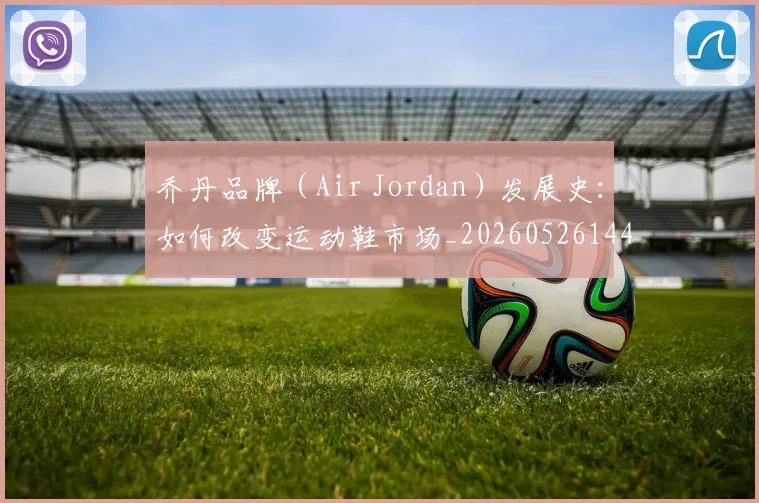 乔丹品牌(Air Jordan)发展史:如何改变运动鞋市场_20260526144226_20260703210105_20260716192012