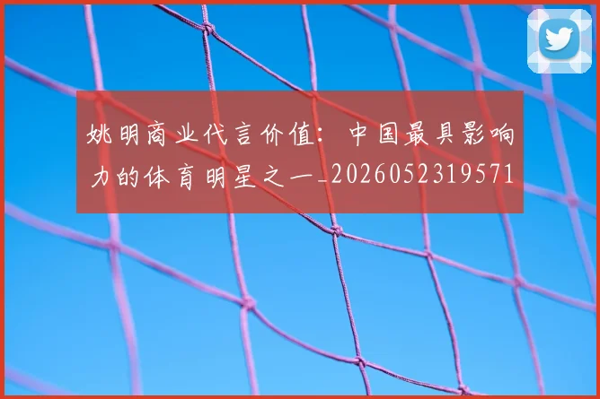 姚明商业代言价值：中国最具影响力的体育明星之一_20260523195714_20260703232605
