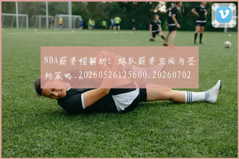 NBA薪资帽解析:球队薪资空间与签约策略_20260526125600_20260702171424