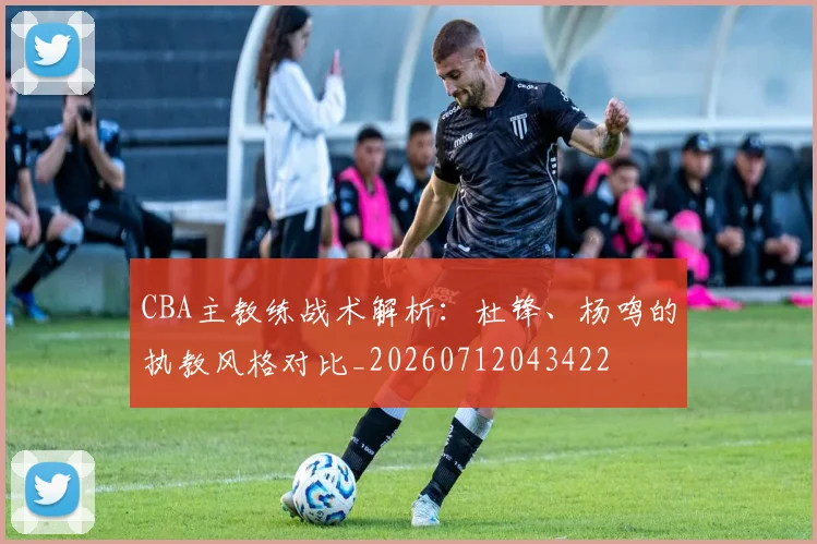 CBA主教练战术解析:杜锋、杨鸣的执教风格对比_20260712043422