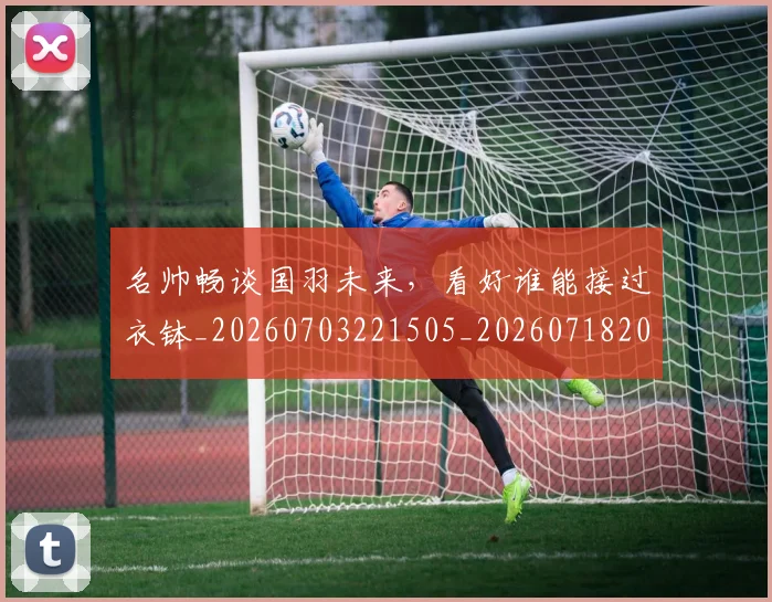 名帅畅谈国羽未来,看好谁能接过衣钵_20260703221505_20260718205555