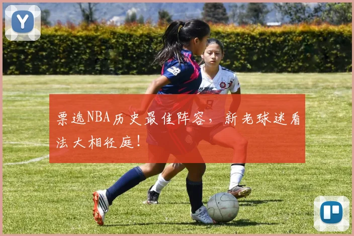 票选NBA历史最佳阵容，新老球迷看法大相径庭！