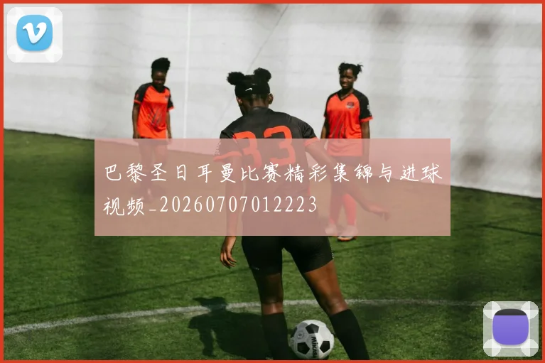 巴黎圣日耳曼比赛精彩集锦与进球视频_20260707012223