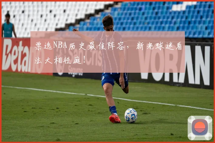 票选NBA历史最佳阵容,新老球迷看法大相径庭!