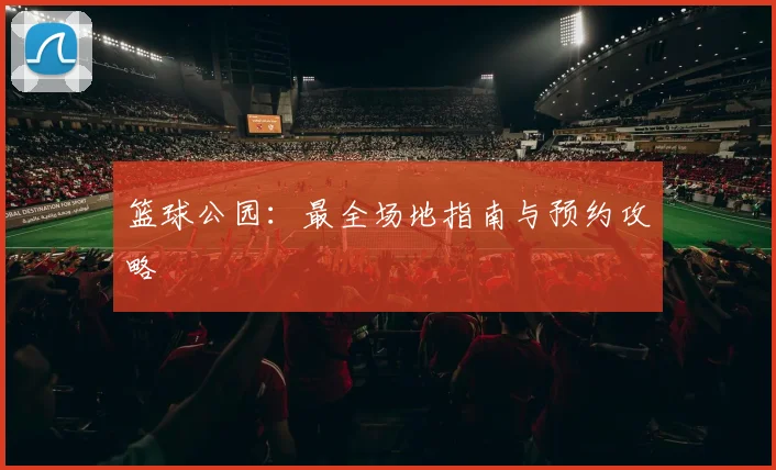篮球公园:最全场地指南与预约攻略