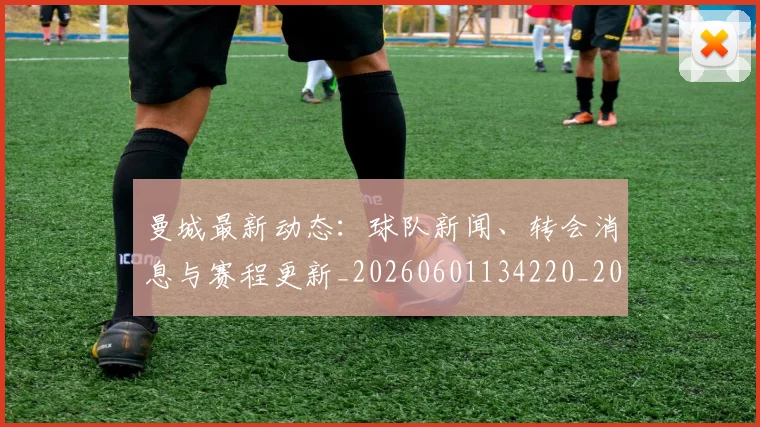 曼城最新动态:球队新闻、转会消息与赛程更新_20260601134220_20260707021341_20260731172847