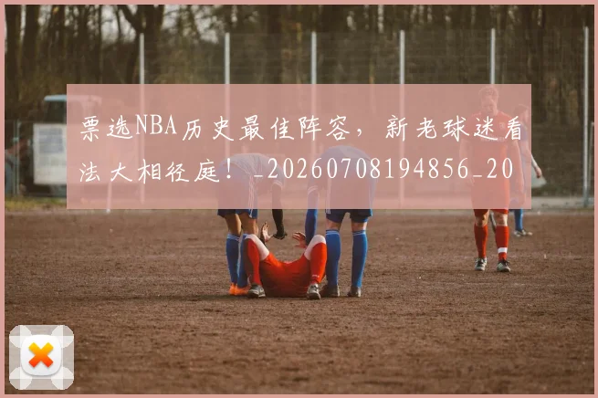 票选NBA历史最佳阵容,新老球迷看法大相径庭!_20260708194856_20260802164544