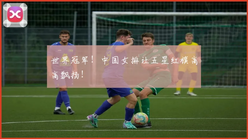 世界冠军!中国女排让五星红旗高高飘扬!