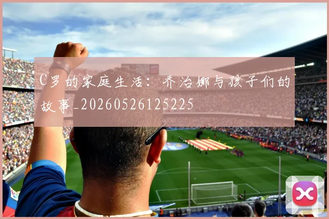 C罗的家庭生活:乔治娜与孩子们的故事_20260526125225