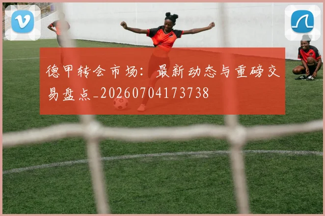 德甲转会市场:最新动态与重磅交易盘点_20260704173738