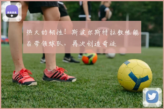 热火的韧性!斯波尔斯特拉教练能否带领球队,再次创造奇迹