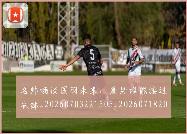 名帅畅谈国羽未来，看好谁能接过衣钵_20260703221505_20260718205555