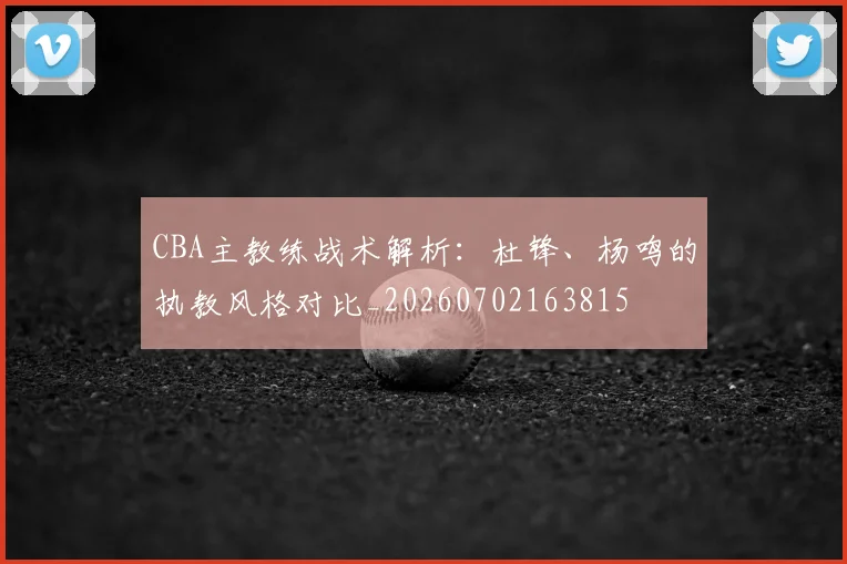 CBA主教练战术解析:杜锋、杨鸣的执教风格对比_20260702163815