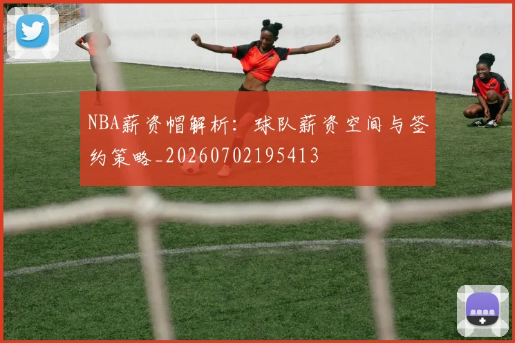 NBA薪资帽解析：球队薪资空间与签约策略_20260702195413
