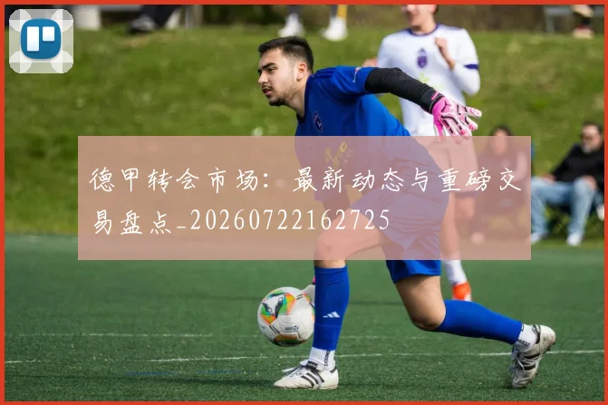 德甲转会市场:最新动态与重磅交易盘点_20260722162725