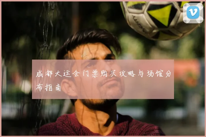 成都大运会门票购买攻略与场馆分布指南