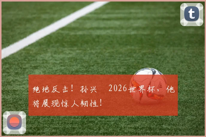 绝地反击！孙兴慜2026世界杯，他将展现惊人韧性！