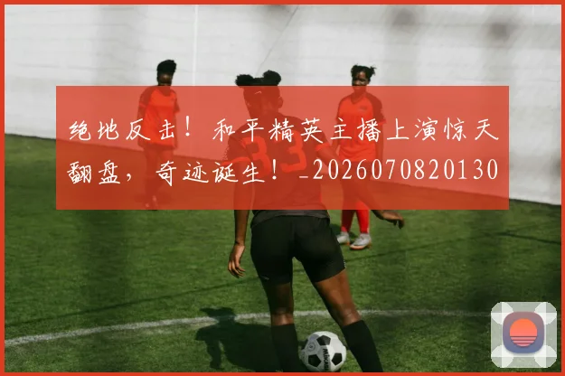 绝地反击！和平精英主播上演惊天翻盘，奇迹诞生！_20260708201302