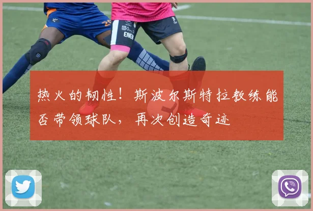 热火的韧性!斯波尔斯特拉教练能否带领球队,再次创造奇迹