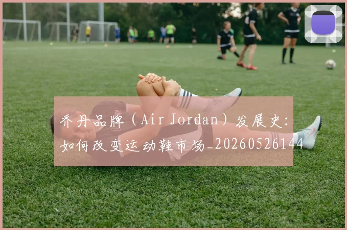 乔丹品牌(Air Jordan)发展史:如何改变运动鞋市场_20260526144226_20260703210105_20260716192012