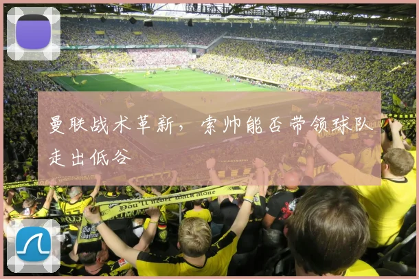 曼联战术革新，索帅能否带领球队走出低谷